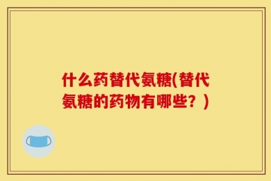 什么药替代氨糖(替代氨糖的药物有哪些？)