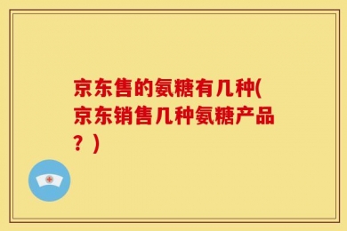 京东售的氨糖有几种(京东销售几种氨糖产品？)
