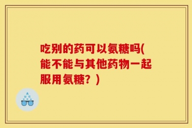 吃别的药可以氨糖吗(能不能与其他药物一起服用氨糖？)