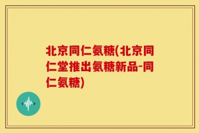 北京同仁氨糖(北京同仁堂推出氨糖新品-同仁氨糖)