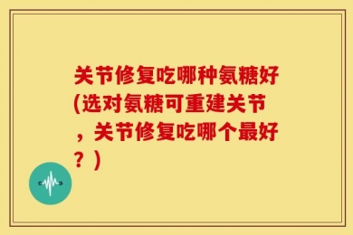 关节修复吃哪种氨糖好(选对氨糖可重建关节，关节修复吃哪个最好？)
