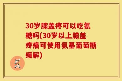 30岁膝盖疼可以吃氨糖吗(30岁以上膝盖疼痛可使用氨基葡萄糖缓解)
