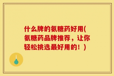 什么牌的氨糖药好用(氨糖药品牌推荐，让你轻松挑选最好用的！)