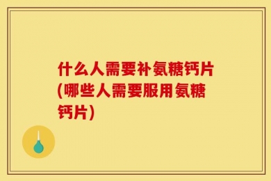 什么人需要补氨糖钙片(哪些人需要服用氨糖钙片)