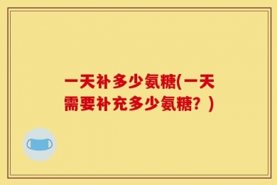 一天补多少氨糖(一天需要补充多少氨糖？)