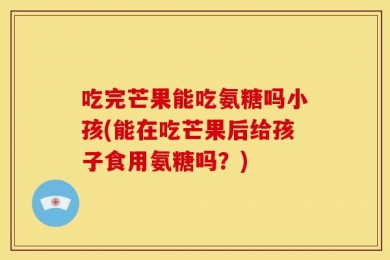 吃完芒果能吃氨糖吗小孩(能在吃芒果后给孩子食用氨糖吗？)