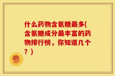 什么药物含氨糖最多(含氨糖成分最丰富的药物排行榜，你知道几个？)