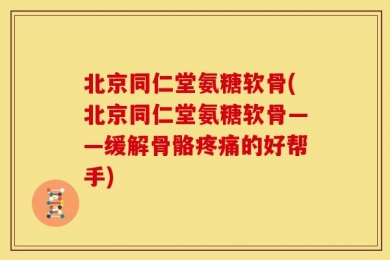 北京同仁堂氨糖软骨(北京同仁堂氨糖软骨——缓解骨骼疼痛的好帮手)