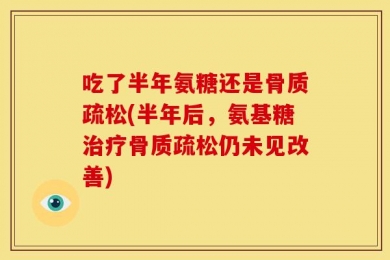 吃了半年氨糖还是骨质疏松(半年后，氨基糖治疗骨质疏松仍未见改善)