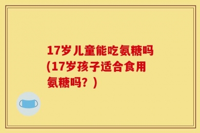 17岁儿童能吃氨糖吗(17岁孩子适合食用氨糖吗？)