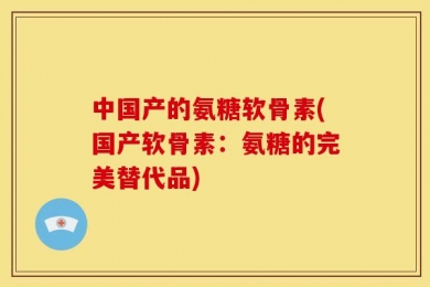 中国产的氨糖软骨素(国产软骨素：氨糖的完美替代品)