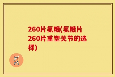 260片氨糖(氨糖片260片重塑关节的选择)