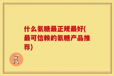 什么氨糖最正规最好(最可信赖的氨糖产品推荐)