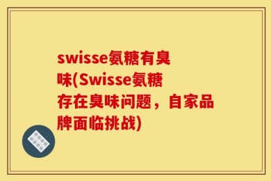 swisse氨糖有臭味(Swisse氨糖存在臭味问题，自家品牌面临挑战)