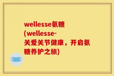 wellesse氨糖(wellesse-关爱关节健康，开启氨糖养护之旅)