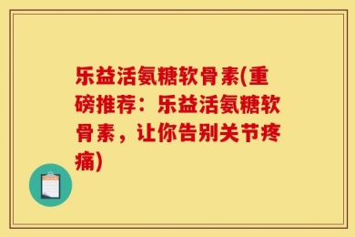 乐益活氨糖软骨素(重磅推荐：乐益活氨糖软骨素，让你告别关节疼痛)