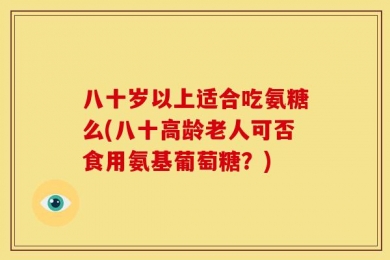 八十岁以上适合吃氨糖么(八十高龄老人可否食用氨基葡萄糖？)