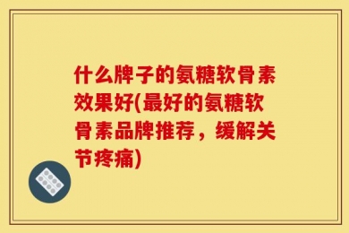 什么牌子的氨糖软骨素效果好(最好的氨糖软骨素品牌推荐，缓解关节疼痛)