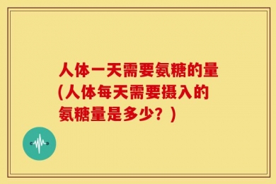人体一天需要氨糖的量(人体每天需要摄入的氨糖量是多少？)