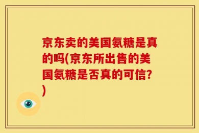 京东卖的美国氨糖是真的吗(京东所出售的美国氨糖是否真的可信？)