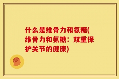 什么是维骨力和氨糖(维骨力和氨糖：双重保护关节的健康)