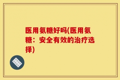 医用氨糖好吗(医用氨糖：安全有效的治疗选择)
