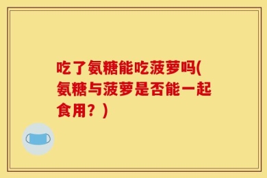 吃了氨糖能吃菠萝吗(氨糖与菠萝是否能一起食用？)