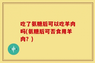 吃了氨糖后可以吃羊肉吗(氨糖后可否食用羊肉？)
