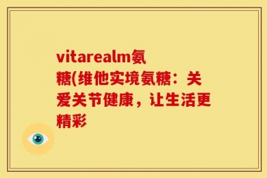 vitarealm氨糖(维他实境氨糖：关爱关节健康，让生活更精彩
