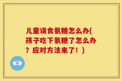 儿童误食氨糖怎么办(孩子吃下氨糖了怎么办？应对方法来了！)