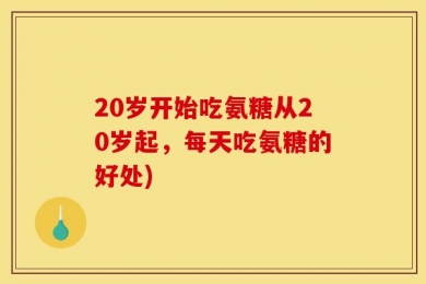 20岁开始吃氨糖从20岁起，每天吃氨糖的好处)