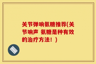关节弹响氨糖推荐(关节响声 氨糖是种有效的治疗方法！)