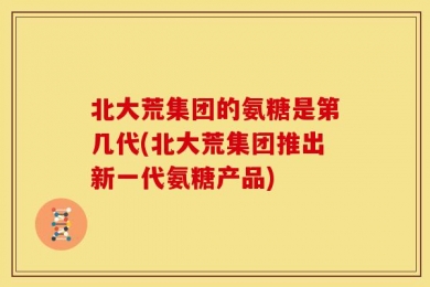 北大荒集团的氨糖是第几代(北大荒集团推出新一代氨糖产品)