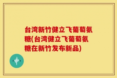 台湾新竹健立飞葡萄氨糖(台湾健立飞葡萄氨糖在新竹发布新品)