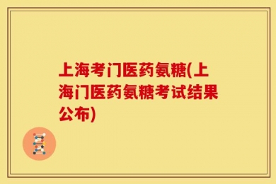 上海考门医药氨糖(上海门医药氨糖考试结果公布)