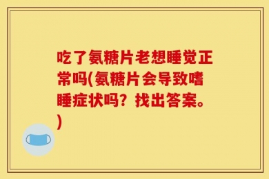 吃了氨糖片老想睡觉正常吗(氨糖片会导致嗜睡症状吗？找出答案。)
