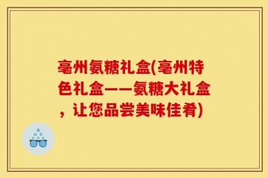 亳州氨糖礼盒(亳州特色礼盒——氨糖大礼盒，让您品尝美味佳肴)