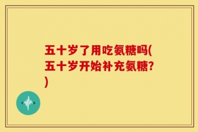 五十岁了用吃氨糖吗(五十岁开始补充氨糖？)
