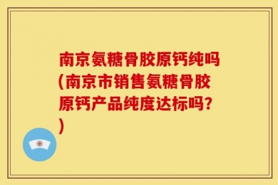 南京氨糖骨胶原钙纯吗(南京市销售氨糖骨胶原钙产品纯度达标吗？)