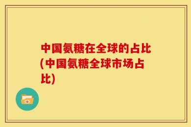 中国氨糖在全球的占比(中国氨糖全球市场占比)