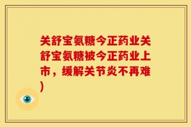 关舒宝氨糖今正药业关舒宝氨糖被今正药业上市，缓解关节炎不再难)