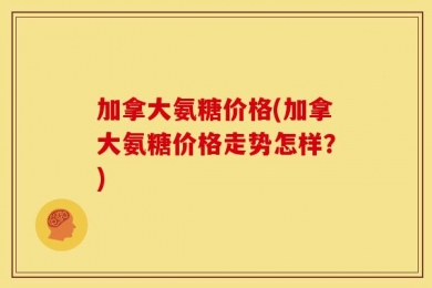 加拿大氨糖价格(加拿大氨糖价格走势怎样？)