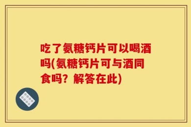 吃了氨糖钙片可以喝酒吗(氨糖钙片可与酒同食吗？解答在此)
