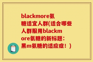 blackmore氨糖适宜人群(适合哪些人群服用blackmore氨糖的新标题：黑m氨糖的适应症！)