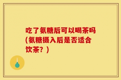 吃了氨糖后可以喝茶吗(氨糖摄入后是否适合饮茶？)