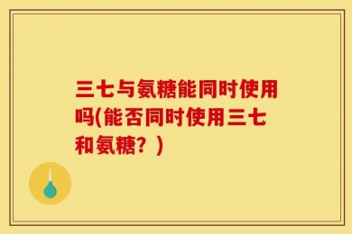 三七与氨糖能同时使用吗(能否同时使用三七和氨糖？)