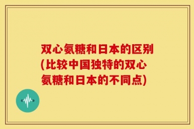 双心氨糖和日本的区别(比较中国独特的双心氨糖和日本的不同点)