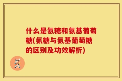 什么是氨糖和氨基葡萄糖(氨糖与氨基葡萄糖的区别及功效解析)