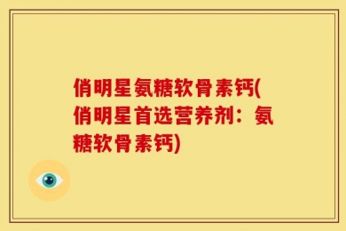俏明星氨糖软骨素钙(俏明星首选营养剂：氨糖软骨素钙)