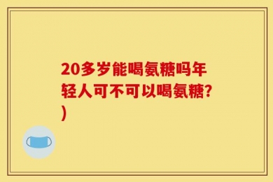 20多岁能喝氨糖吗年轻人可不可以喝氨糖？)